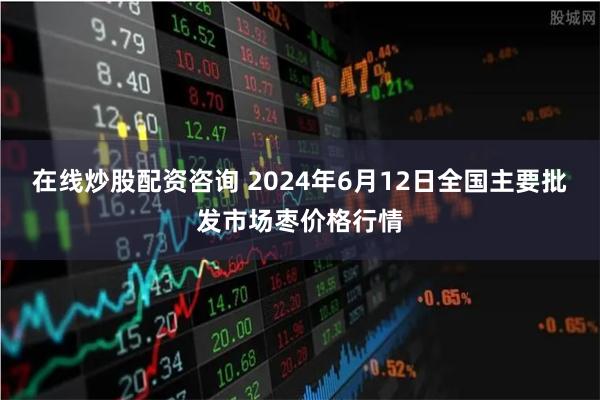 在线炒股配资咨询 2024年6月12日全国主要批发市场枣价格行情