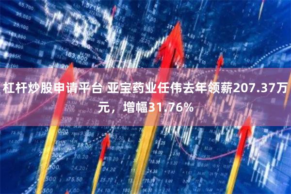 杠杆炒股申请平台 亚宝药业任伟去年领薪207.37万元，增幅31.76%