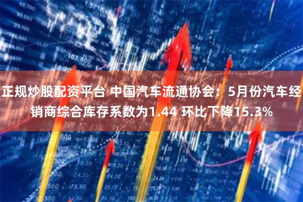 正规炒股配资平台 中国汽车流通协会：5月份汽车经销商综合库存系数为1.44 环比下降15.3%