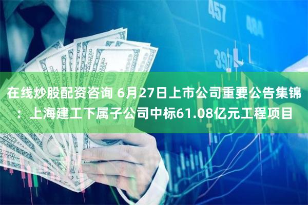 在线炒股配资咨询 6月27日上市公司重要公告集锦：上海建工下属子公司中标61.08亿元工程项目