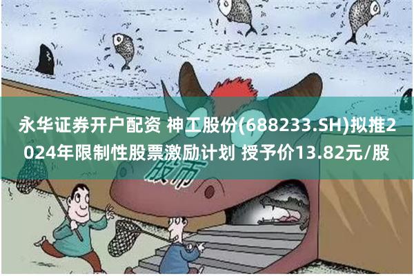 永华证券开户配资 神工股份(688233.SH)拟推2024年限制性股票激励计划 授予价13.82元/股