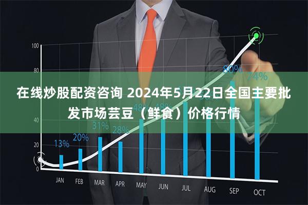 在线炒股配资咨询 2024年5月22日全国主要批发市场芸豆（鲜食）价格行情