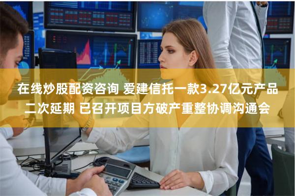 在线炒股配资咨询 爱建信托一款3.27亿元产品二次延期 已召开项目方破产重整协调沟通会