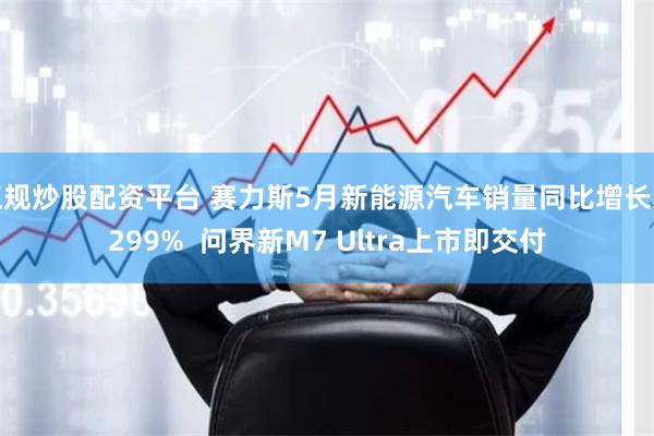 正规炒股配资平台 赛力斯5月新能源汽车销量同比增长近299%  问界新M7 Ultra上市即交付