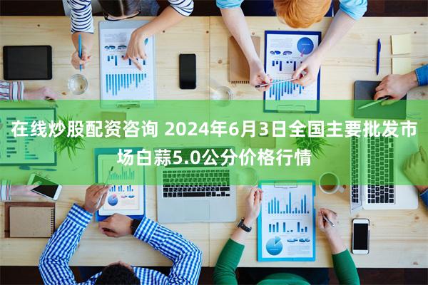 在线炒股配资咨询 2024年6月3日全国主要批发市场白蒜5.0公分价格行情