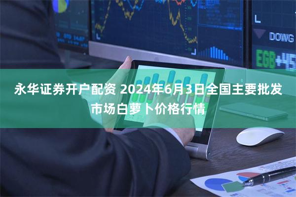 永华证券开户配资 2024年6月3日全国主要批发市场白萝卜价格行情