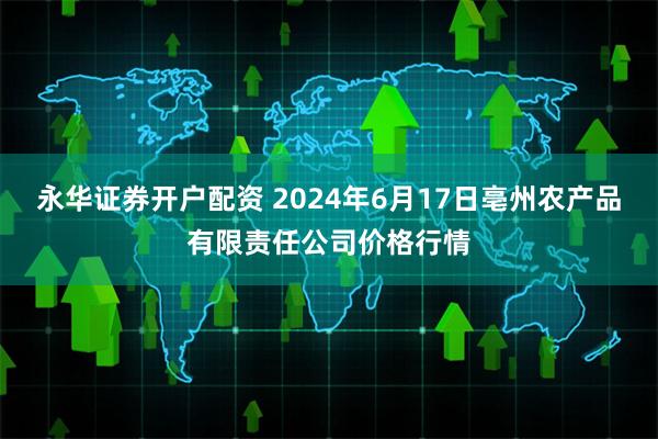 永华证券开户配资 2024年6月17日亳州农产品有限责任公司价格行情