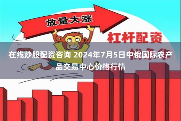 在线炒股配资咨询 2024年7月5日中俄国际农产品交易中心价格行情