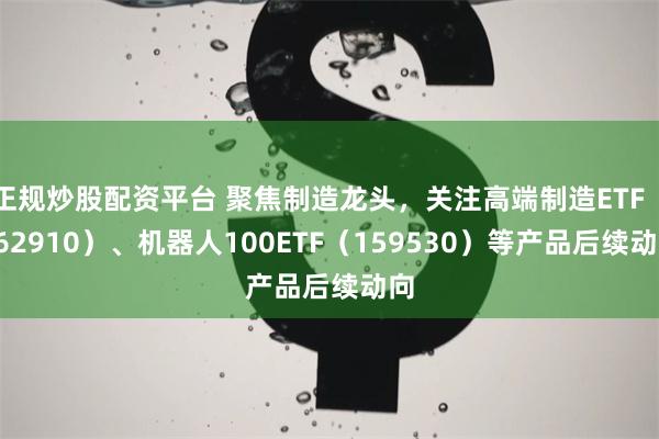 正规炒股配资平台 聚焦制造龙头，关注高端制造ETF（562910）、机器人100ETF（159530）等产品后续动向