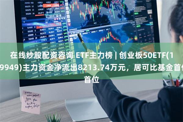 在线炒股配资咨询 ETF主力榜 | 创业板50ETF(159949)主力资金净流出8213.74万元，居可比基金首位