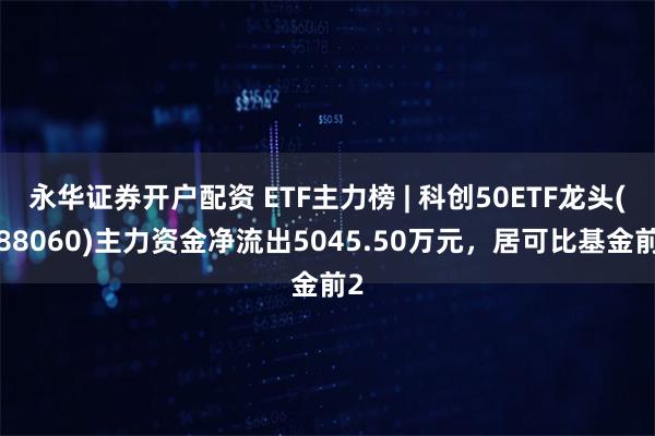 永华证券开户配资 ETF主力榜 | 科创50ETF龙头(588060)主力资金净流出5045.50万元，居可比基金前2