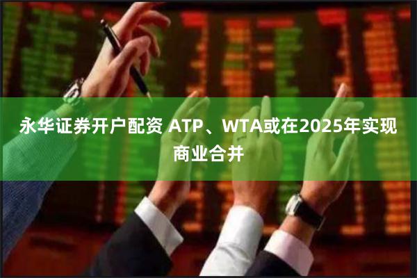 永华证券开户配资 ATP、WTA或在2025年实现商业合并