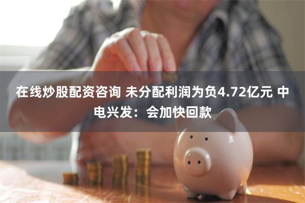 在线炒股配资咨询 未分配利润为负4.72亿元 中电兴发：会加快回款