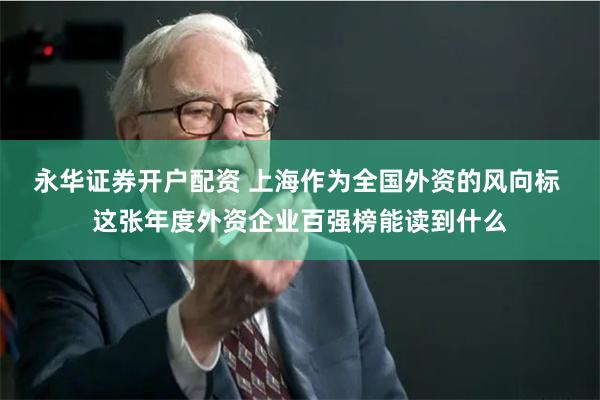 永华证券开户配资 上海作为全国外资的风向标 这张年度外资企业百强榜能读到什么