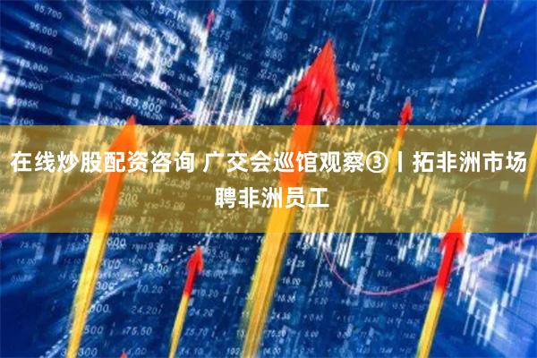 在线炒股配资咨询 广交会巡馆观察③丨拓非洲市场 聘非洲员工