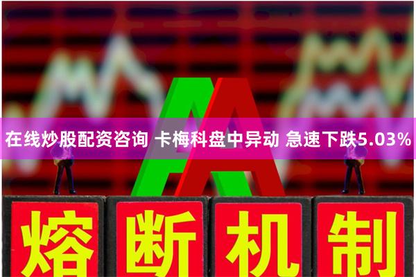 在线炒股配资咨询 卡梅科盘中异动 急速下跌5.03%