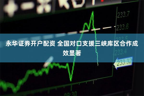 永华证券开户配资 全国对口支援三峡库区合作成效显著