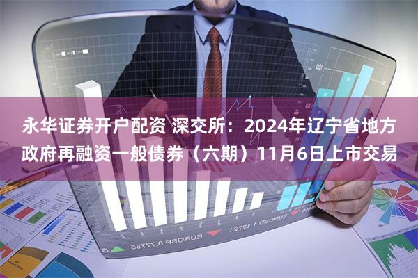 永华证券开户配资 深交所：2024年辽宁省地方政府再融资一般债券（六期）11月6日上市交易