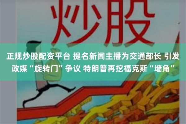 正规炒股配资平台 提名新闻主播为交通部长 引发政媒“旋转门”争议 特朗普再挖福克斯“墙角”