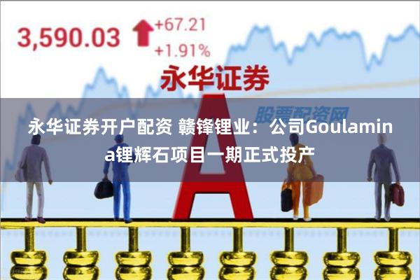 永华证券开户配资 赣锋锂业：公司Goulamina锂辉石项目一期正式投产