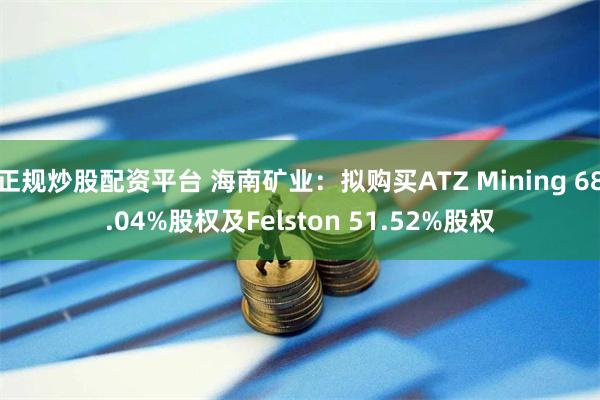 正规炒股配资平台 海南矿业：拟购买ATZ Mining 68.04%股权及Felston 51.52%股权