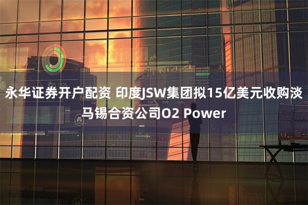 永华证券开户配资 印度JSW集团拟15亿美元收购淡马锡合资公司O2 Power