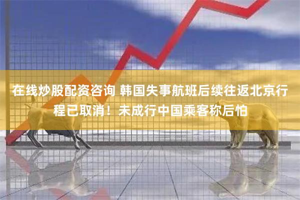 在线炒股配资咨询 韩国失事航班后续往返北京行程已取消！未成行中国乘客称后怕