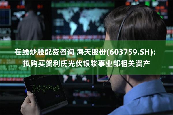 在线炒股配资咨询 海天股份(603759.SH): 拟购买贺利氏光伏银浆事业部相关资产