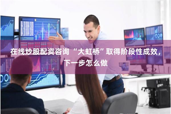 在线炒股配资咨询 “大虹桥”取得阶段性成效，下一步怎么做