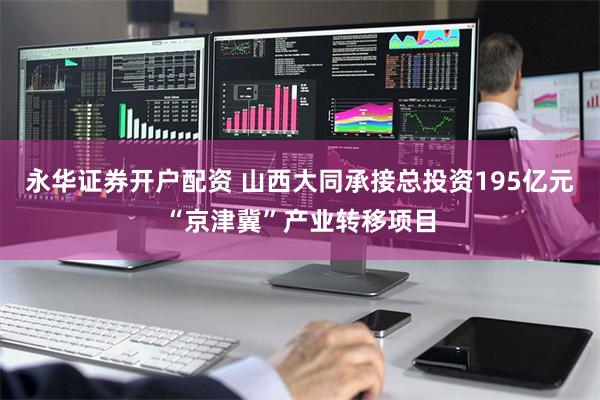 永华证券开户配资 山西大同承接总投资195亿元“京津冀”产业转移项目
