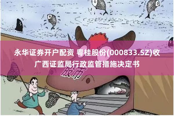 永华证券开户配资 粤桂股份(000833.SZ)收广西证监局行政监管措施决定书