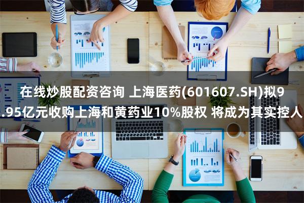 在线炒股配资咨询 上海医药(601607.SH)拟9.95亿元收购上海和黄药业10%股权 将成为其实控人