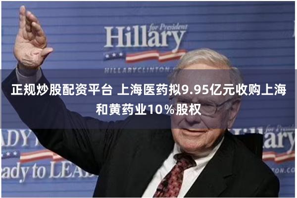 正规炒股配资平台 上海医药拟9.95亿元收购上海和黄药业10％股权