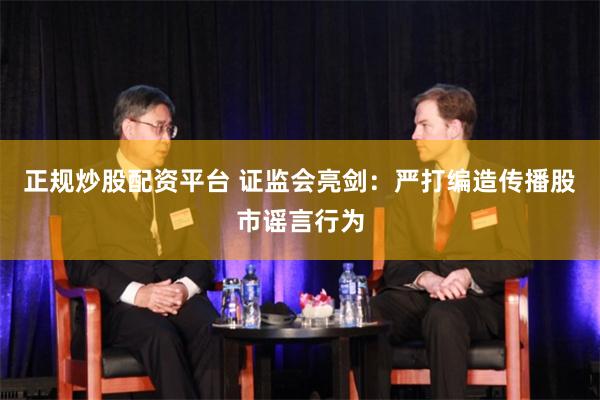 正规炒股配资平台 证监会亮剑：严打编造传播股市谣言行为