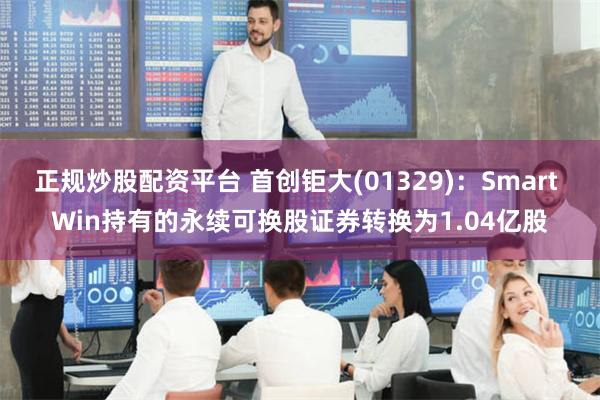 正规炒股配资平台 首创钜大(01329)：Smart Win持有的永续可换股证券转换为1.04亿股