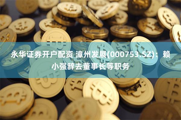 永华证券开户配资 漳州发展(000753.SZ)：赖小强辞去董事长等职务