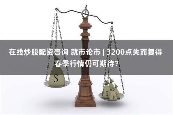 在线炒股配资咨询 就市论市 | 3200点失而复得 春季行情仍可期待？