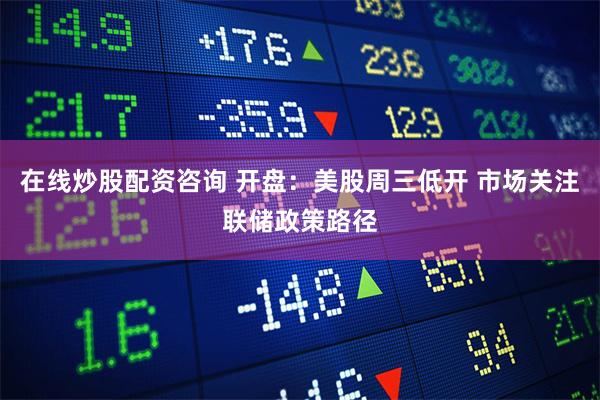在线炒股配资咨询 开盘：美股周三低开 市场关注联储政策路径