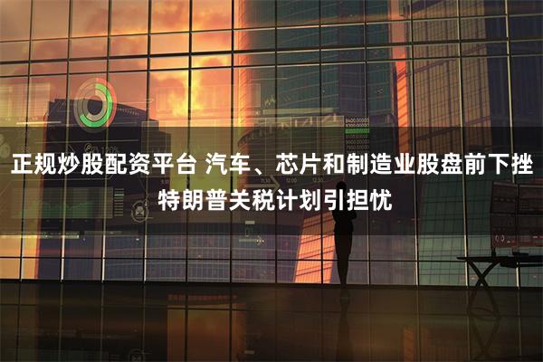 正规炒股配资平台 汽车、芯片和制造业股盘前下挫 特朗普关税计划引担忧