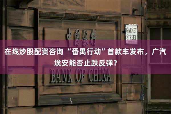 在线炒股配资咨询 “番禺行动”首款车发布，广汽埃安能否止跌反弹？