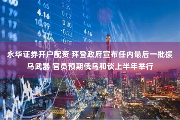 永华证券开户配资 拜登政府宣布任内最后一批援乌武器 官员预期俄乌和谈上半年举行