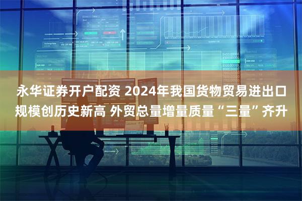 永华证券开户配资 2024年我国货物贸易进出口规模创历史新高 外贸总量增量质量“三量”齐升