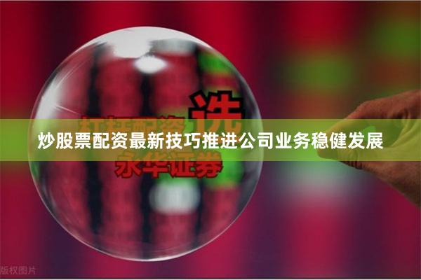 炒股票配资最新技巧推进公司业务稳健发展