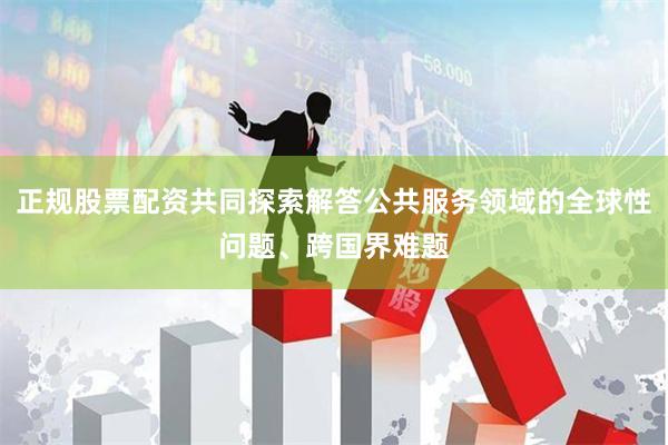 正规股票配资共同探索解答公共服务领域的全球性问题、跨国界难题