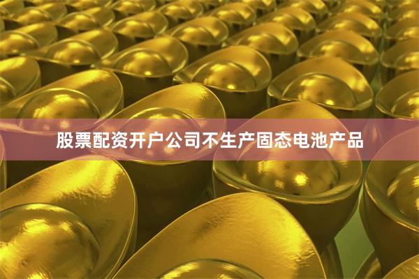 股票配资开户公司不生产固态电池产品