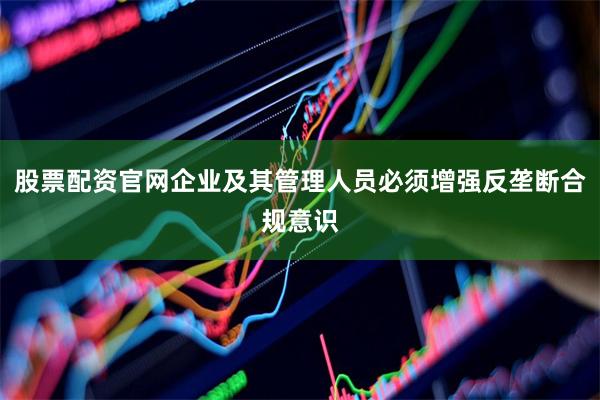 股票配资官网企业及其管理人员必须增强反垄断合规意识