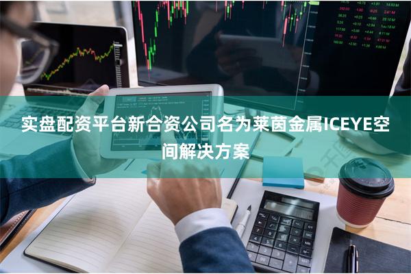 实盘配资平台  新合资公司名为莱茵金属ICEYE空间解决方案