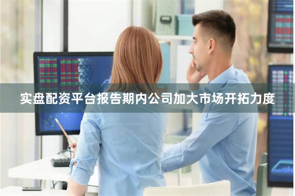 实盘配资平台报告期内公司加大市场开拓力度