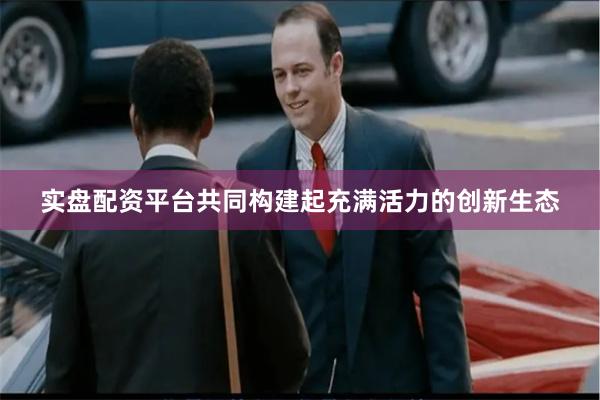 实盘配资平台共同构建起充满活力的创新生态