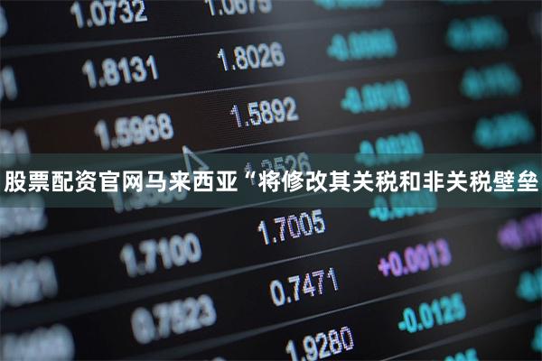 股票配资官网马来西亚“将修改其关税和非关税壁垒